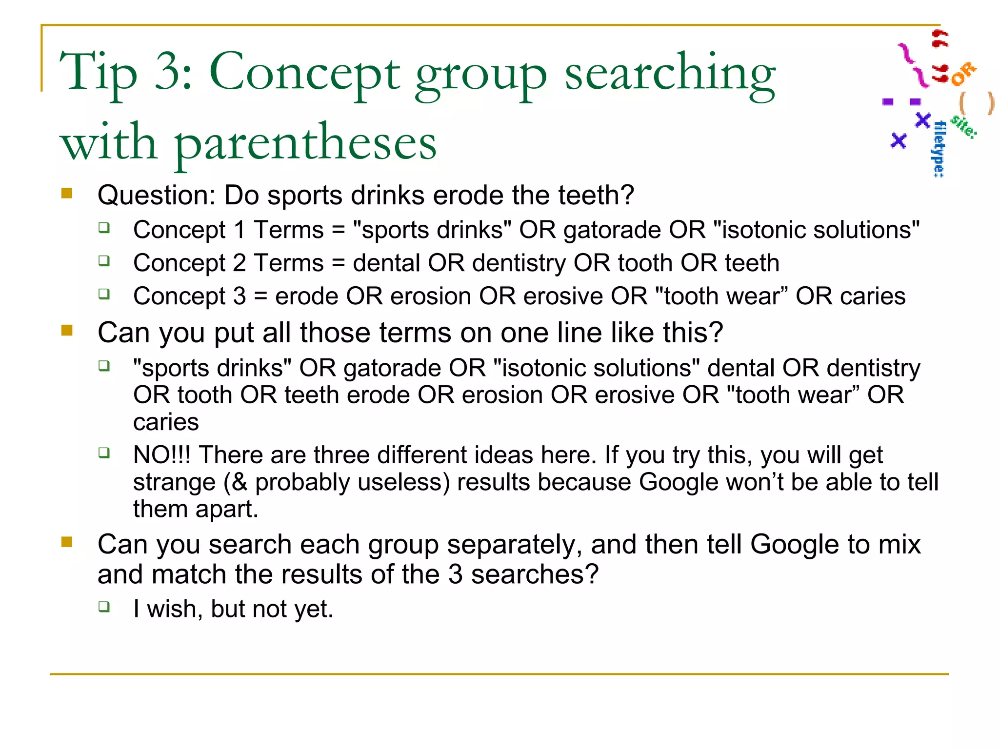 Tip 3: Concept group searching with parentheses Question: Do sports drinks erode the teeth? Concept 1 Terms = &quot;sports drinks&quot; OR gatorade OR &quot;isotonic solutions&quot; Concept 2 Terms = dental OR dentistry OR tooth OR teeth Concept 3 = erode OR erosion OR erosive OR &quot;tooth wear” OR caries Can you put all those terms on one line like this? &quot;sports drinks&quot; OR gatorade OR &quot;isotonic solutions&quot; dental OR dentistry OR tooth OR teeth erode OR erosion OR erosive OR &quot;tooth wear” OR caries NO!!! There are three different ideas here. If you try this, you will get strange (& probably useless) results because Google won’t be able to tell them apart. Can you search each group separately, and then tell Google to mix and match the results of the 3 searches? I wish, but not yet. 