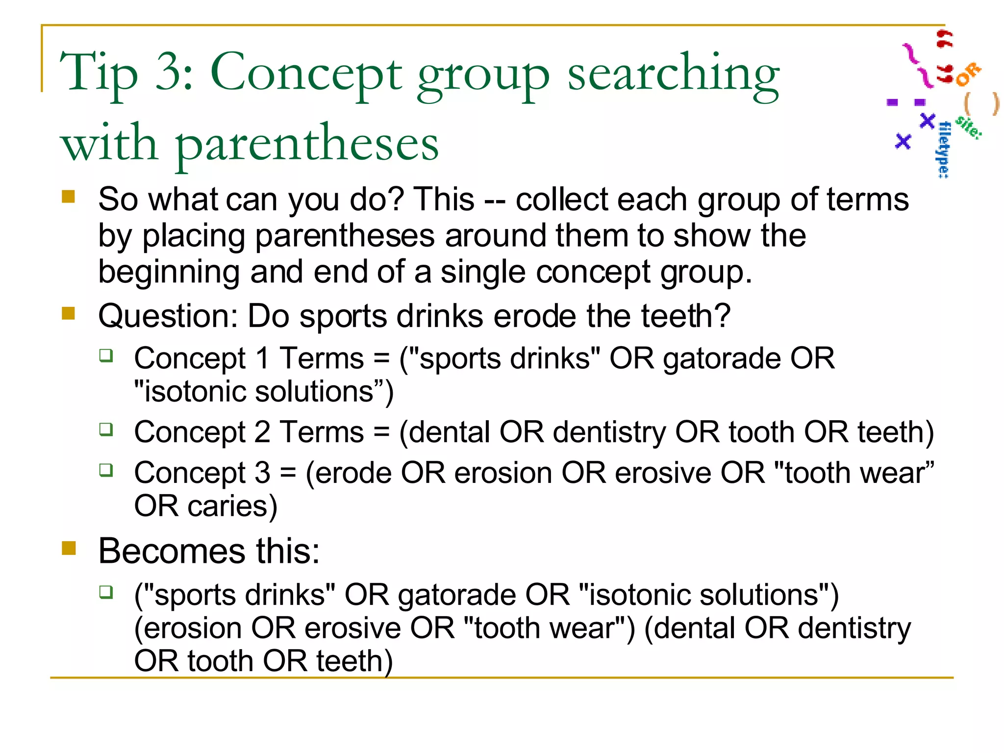 Tip 3: Concept group searching with parentheses So what can you do? This -- collect each group of terms by placing parentheses around them to show the beginning and end of a single concept group. Question: Do sports drinks erode the teeth? Concept 1 Terms = (&quot;sports drinks&quot; OR gatorade OR &quot;isotonic solutions”) Concept 2 Terms = (dental OR dentistry OR tooth OR teeth) Concept 3 = (erode OR erosion OR erosive OR &quot;tooth wear” OR caries) Becomes this: (&quot;sports drinks&quot; OR gatorade OR &quot;isotonic solutions&quot;) (erosion OR erosive OR &quot;tooth wear&quot;) (dental OR dentistry OR tooth OR teeth) 