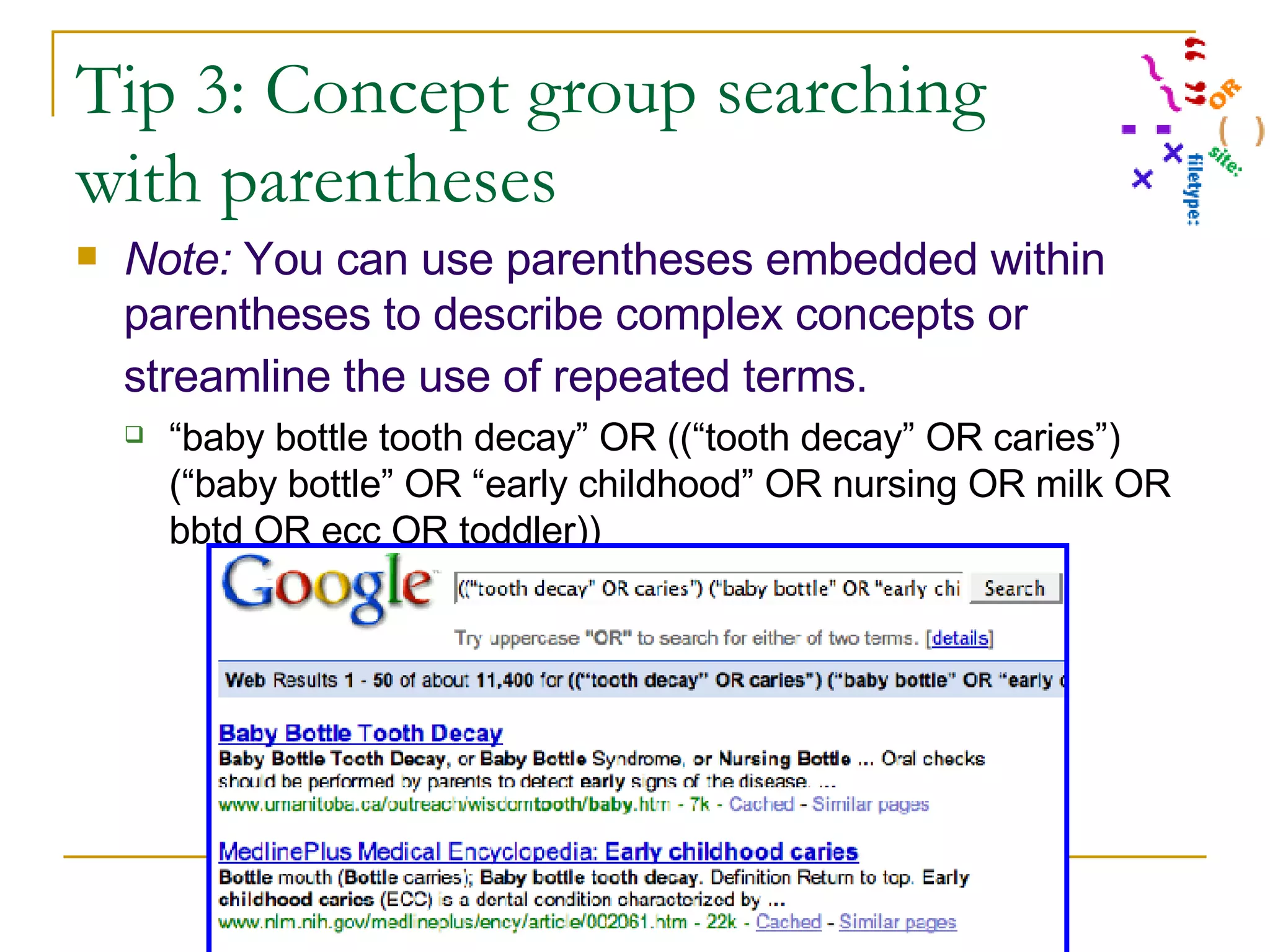 Tip 3: Concept group searching with parentheses Note:  You can use parentheses embedded within parentheses to describe complex concepts or streamline the use of repeated terms.   “ baby bottle tooth decay” OR ((“tooth decay” OR caries”) (“baby bottle” OR “early childhood” OR nursing OR milk OR bbtd OR ecc OR toddler)) 