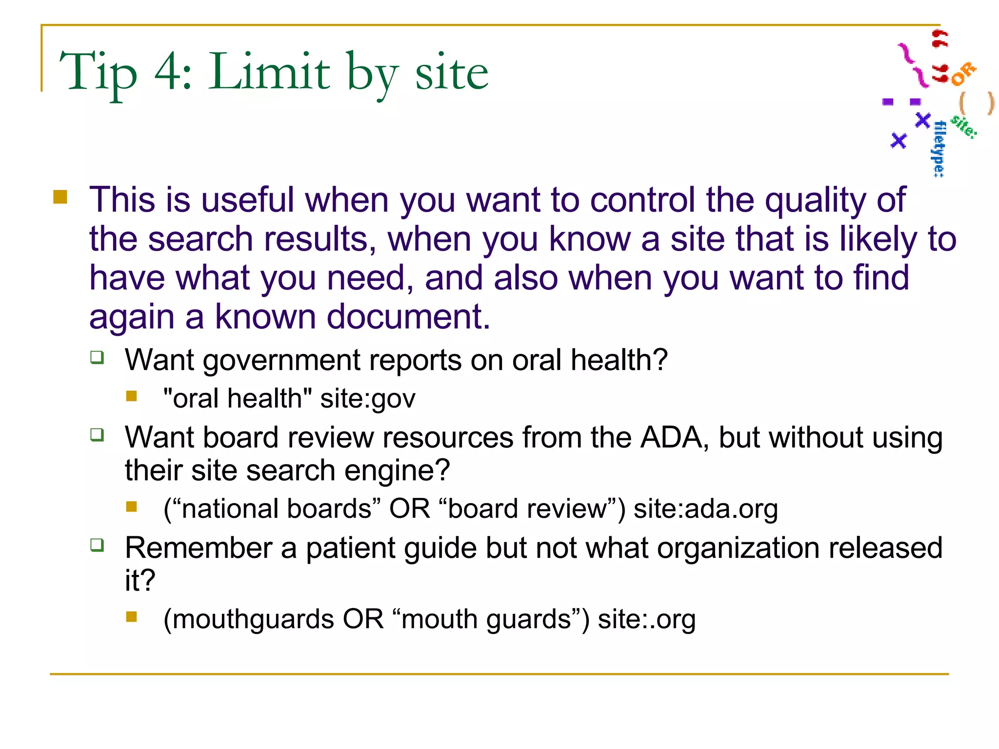 Tip 4: Limit by site This is useful when you want to control the quality of the search results, when you know a site that is likely to have what you need, and also when you want to find again a known document. Want government reports on oral health? &quot;oral health&quot; site:gov Want board review resources from the ADA, but without using their site search engine? (“national boards” OR “board review”) site:ada.org Remember a patient guide but not what organization released it? (mouthguards OR “mouth guards”) site:.org 