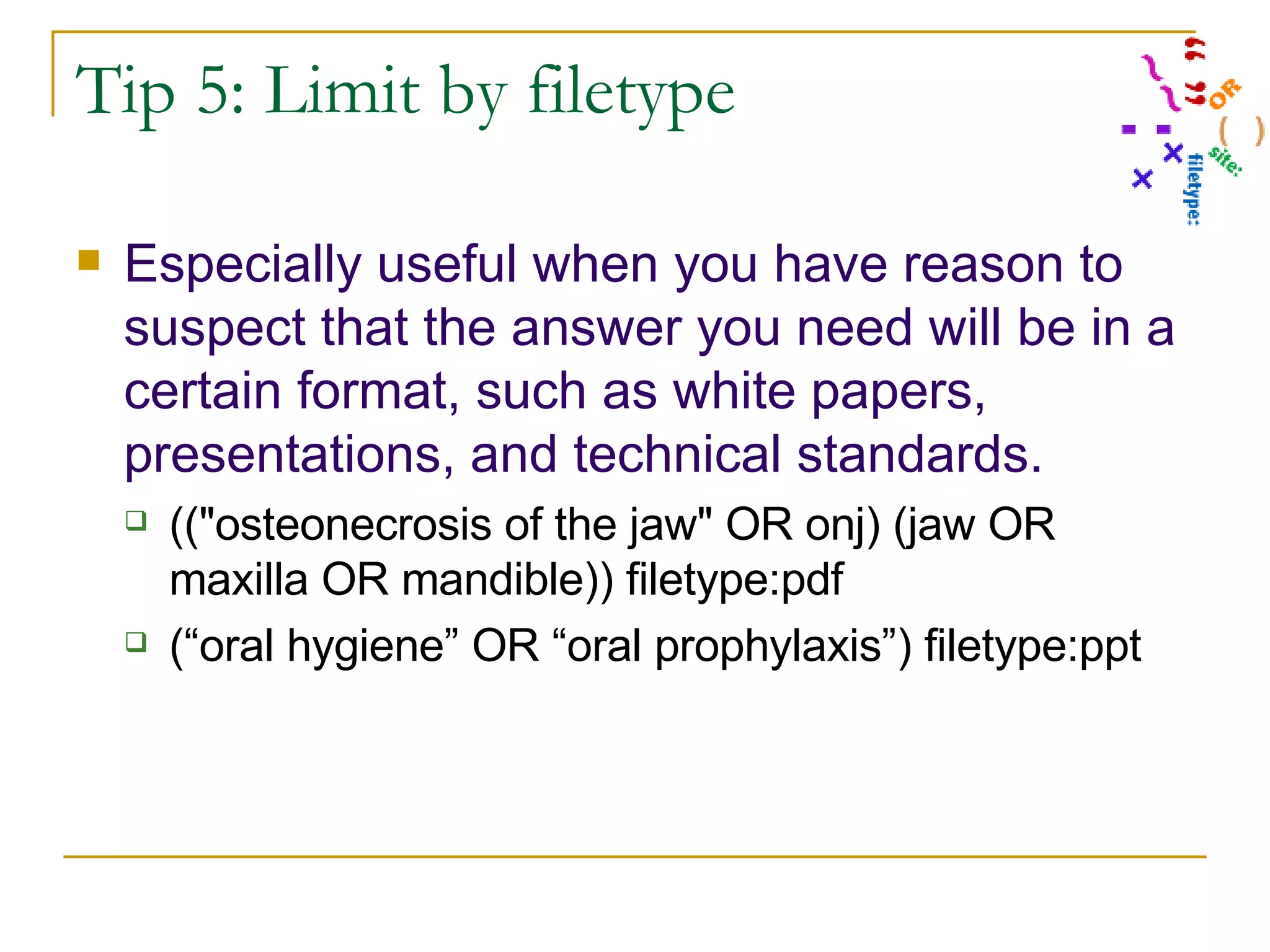 Tip 5: Limit by filetype Especially useful when you have reason to suspect that the answer you need will be in a certain format, such as white papers, presentations, and technical standards.  ((&quot;osteonecrosis of the jaw&quot; OR onj) (jaw OR maxilla OR mandible)) filetype:pdf (“oral hygiene” OR “oral prophylaxis”) filetype:ppt 