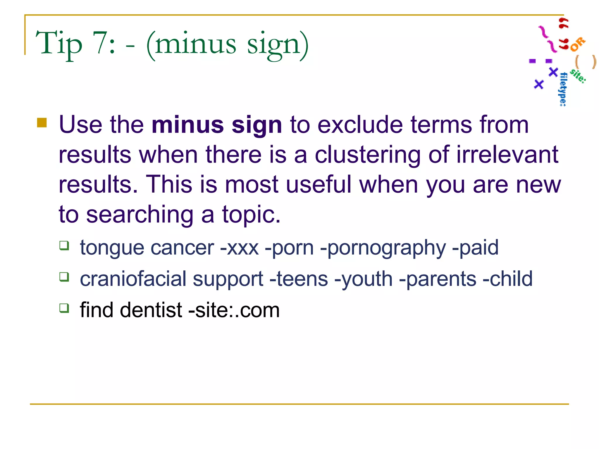 Tip 7: - (minus sign) Use the  minus sign  to exclude terms from results when there is a clustering of irrelevant results. This is most useful when you are new to searching a topic. tongue cancer -xxx -porn -pornography -paid craniofacial support -teens -youth -parents -child find dentist -site:.com 