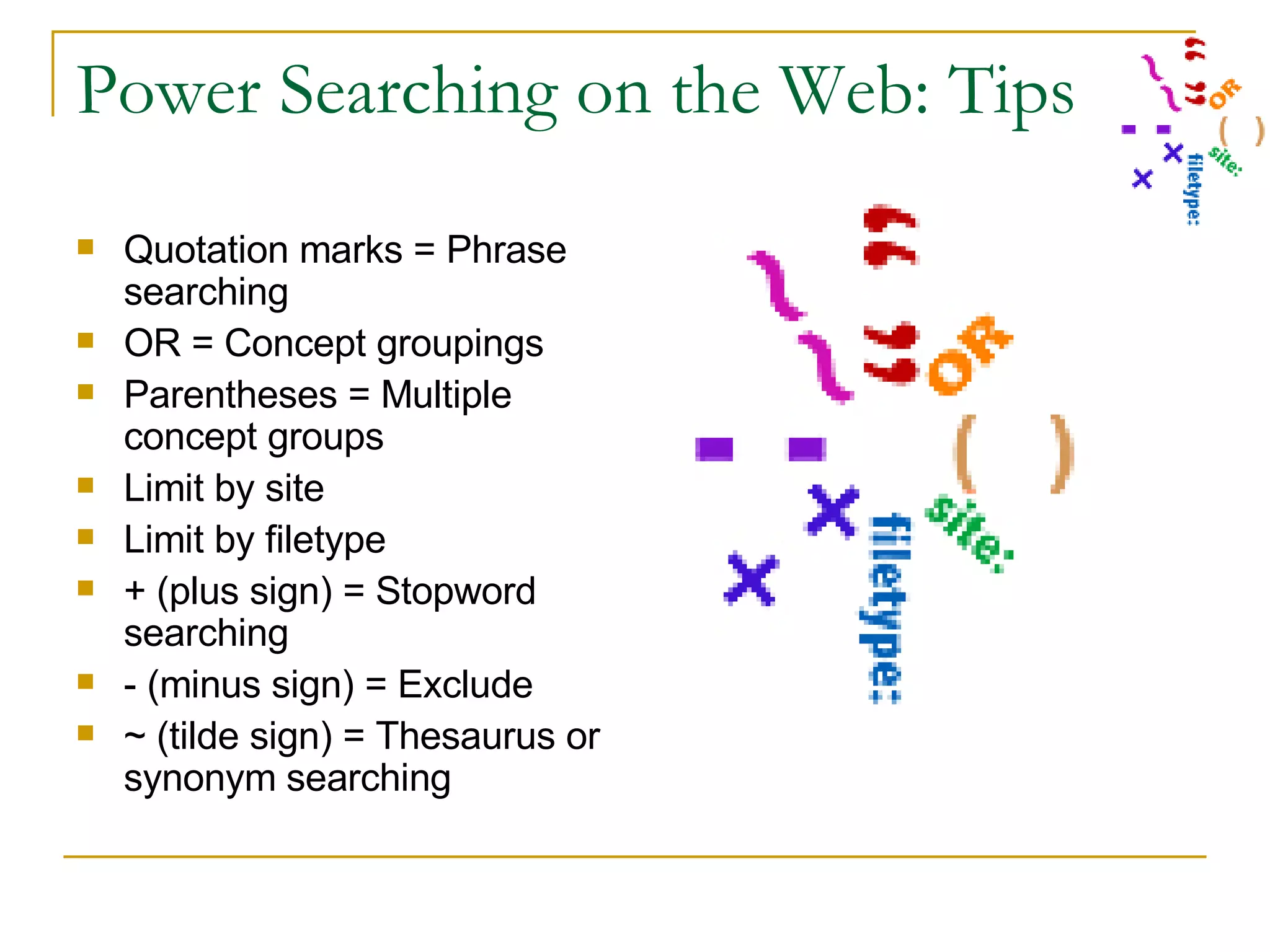 Power Searching on the Web: Tips Quotation marks = Phrase searching OR = Concept groupings Parentheses = Multiple concept groups Limit by site Limit by filetype + (plus sign) = Stopword searching - (minus sign) = Exclude ~ (tilde sign) = Thesaurus or synonym searching 
