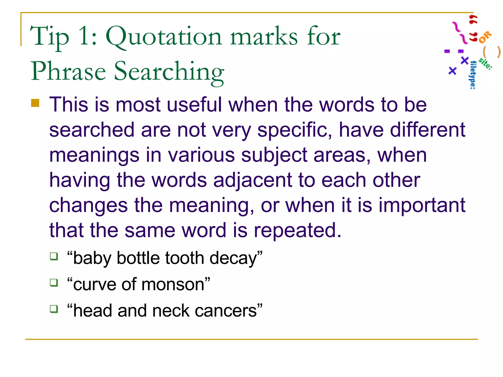 Tip 1: Quotation marks for Phrase Searching This is most useful when the words to be searched are not very specific, have different meanings in various subject areas, when having the words adjacent to each other changes the meaning, or when it is important that the same word is repeated. “ baby bottle tooth decay” “ curve of monson” “ head and neck cancers” 