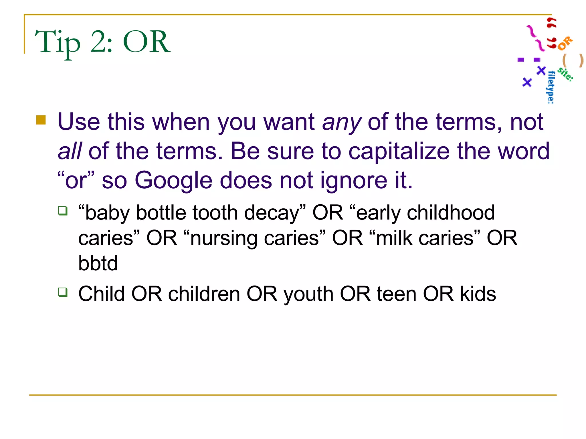 Tip 2: OR Use this when you want  any  of the terms, not  all  of the terms. Be sure to capitalize the word “or” so Google does not ignore it. “ baby bottle tooth decay” OR “early childhood caries” OR “nursing caries” OR “milk caries” OR bbtd Child OR children OR youth OR teen OR kids 