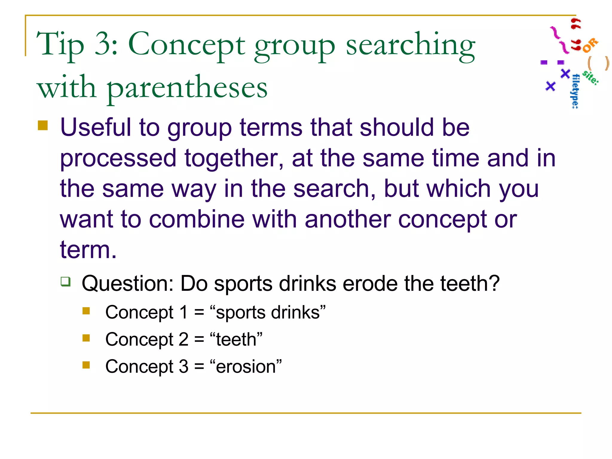 Tip 3: Concept group searching with parentheses Useful to group terms that should be processed together, at the same time and in the same way in the search, but which you want to combine with another concept or term.   Question: Do sports drinks erode the teeth? Concept 1 = “sports drinks” Concept 2 = “teeth” Concept 3 = “erosion” 