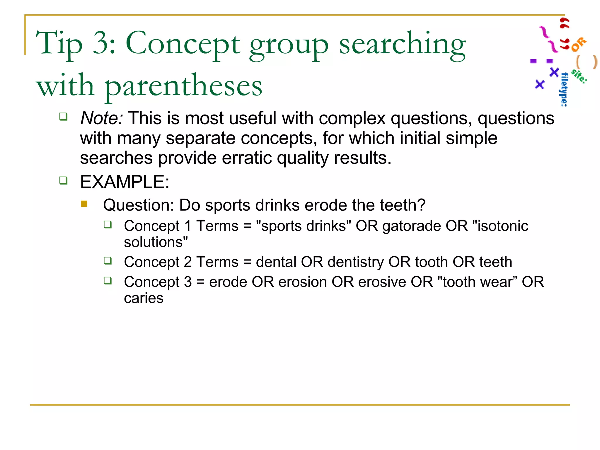 Tip 3: Concept group searching with parentheses Note:  This is most useful with complex questions, questions with many separate concepts, for which initial simple searches provide erratic quality results. EXAMPLE: Question: Do sports drinks erode the teeth? Concept 1 Terms = &quot;sports drinks&quot; OR gatorade OR &quot;isotonic solutions&quot; Concept 2 Terms = dental OR dentistry OR tooth OR teeth Concept 3 = erode OR erosion OR erosive OR &quot;tooth wear” OR caries 