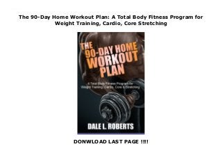 The 90-Day Home Workout Plan: A Total Body Fitness Program for
Weight Training, Cardio, Core Stretching
DONWLOAD LAST PAGE !!!!
The 90-Day Home Workout Plan: A Total Body Fitness Program for Weight Training, Cardio, Core Stretching
 