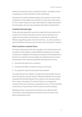 The ABC of Copywriting
10
However, this practical content is good raw material – provided it can be
re-expressed as customer benefits in order to sell harder.
Copy about the interface between product and customer concerns how
the product can be bought, how and when it’s used, what it does and so
on. This is where things start to get interesting for the reader, particularly if
the text explains why the various attributes described can benefit them.
Customer-focused copy
Finally, and most powerfully, we come to copy that focuses purely on the
customer. This content starts with customer concerns and goes on to
explain how the product will help them, in words they’ll understand.
Effective copywriting spends most of its time here – or, at the very least, it
starts here before moving across to the other areas if and when it needs to.
How to achieve customer focus
Companies who produce their own copy often start with themselves and
the product. That’s perfectly understandable for people who are closely
involved, but it highlights the importance of getting a fresh perspective on
the text. As a newcomer and an outsider, the copywriter’s job is to move
the emphasis to the customer by (politely) asking questions such as:
• How does that help me as a customer?
• How does that affect my decision to buy, or not to buy?
• As a potential customer, why should I be interested?
Any points that are too company- or product-focused should be recast in
terms of things the customer wants, or failing that deleted. The end result
should be text that talks directly to the customer’s own priorities, linking
them clearly to the product. To confirm that this is so, compare the
number of times you’ve said‘you’as opposed to‘we’or‘us’. There should be
at least twice as many mentions of the customer as of the company.
Marketing may be a one-way communication, but as with any other
conversation, acknowledging the other person’s point of view is more
likely to get positive results.
 