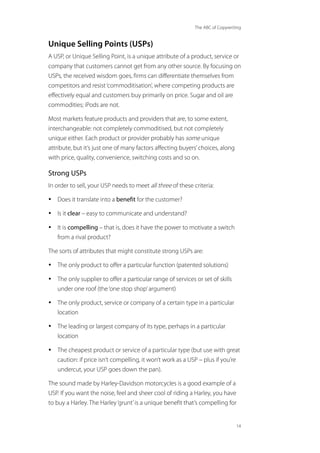The ABC of Copywriting
14
Unique Selling Points (USPs)
A USP, or Unique Selling Point, is a unique attribute of a product, service or
company that customers cannot get from any other source. By focusing on
USPs, the received wisdom goes, firms can differentiate themselves from
competitors and resist‘commoditisation’, where competing products are
effectively equal and customers buy primarily on price. Sugar and oil are
commodities; iPods are not.
Most markets feature products and providers that are, to some extent,
interchangeable: not completely commoditised, but not completely
unique either. Each product or provider probably has some unique
attribute, but it’s just one of many factors affecting buyers’choices, along
with price, quality, convenience, switching costs and so on.
Strong USPs
In order to sell, your USP needs to meet all three of these criteria:
• Does it translate into a benefit for the customer?
• Is it clear – easy to communicate and understand?
• It is compelling – that is, does it have the power to motivate a switch
from a rival product?
The sorts of attributes that might constitute strong USPs are:
• The only product to offer a particular function (patented solutions)
• The only supplier to offer a particular range of services or set of skills
under one roof (the‘one stop shop’argument)
• The only product, service or company of a certain type in a particular
location
• The leading or largest company of its type, perhaps in a particular
location
• The cheapest product or service of a particular type (but use with great
caution: if price isn’t compelling, it won’t work as a USP – plus if you’re
undercut, your USP goes down the pan).
The sound made by Harley-Davidson motorcycles is a good example of a
USP. If you want the noise, feel and sheer cool of riding a Harley, you have
to buy a Harley. The Harley‘grunt’is a unique benefit that’s compelling for
 