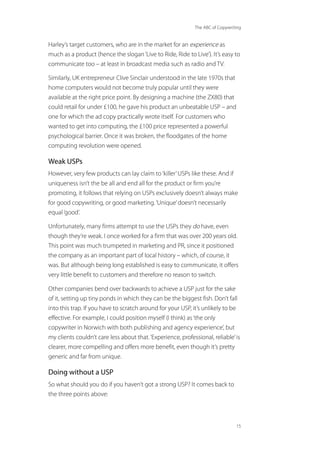The ABC of Copywriting
15
Harley’s target customers, who are in the market for an experience as
much as a product (hence the slogan‘Live to Ride, Ride to Live’). It’s easy to
communicate too – at least in broadcast media such as radio and TV.
Similarly, UK entrepreneur Clive Sinclair understood in the late 1970s that
home computers would not become truly popular until they were
available at the right price point. By designing a machine (the ZX80) that
could retail for under £100, he gave his product an unbeatable USP – and
one for which the ad copy practically wrote itself. For customers who
wanted to get into computing, the £100 price represented a powerful
psychological barrier. Once it was broken, the floodgates of the home
computing revolution were opened.
Weak USPs
However, very few products can lay claim to‘killer’USPs like these. And if
uniqueness isn’t the be all and end all for the product or firm you’re
promoting, it follows that relying on USPs exclusively doesn’t always make
for good copywriting, or good marketing.‘Unique’doesn’t necessarily
equal‘good’.
Unfortunately, many firms attempt to use the USPs they do have, even
though they’re weak. I once worked for a firm that was over 200 years old.
This point was much trumpeted in marketing and PR, since it positioned
the company as an important part of local history – which, of course, it
was. But although being long established is easy to communicate, it offers
very little benefit to customers and therefore no reason to switch.
Other companies bend over backwards to achieve a USP just for the sake
of it, setting up tiny ponds in which they can be the biggest fish. Don’t fall
into this trap. If you have to scratch around for your USP, it’s unlikely to be
effective. For example, I could position myself (I think) as‘the only
copywriter in Norwich with both publishing and agency experience’, but
my clients couldn’t care less about that.‘Experience, professional, reliable’is
clearer, more compelling and offers more benefit, even though it’s pretty
generic and far from unique.
Doing without a USP
So what should you do if you haven’t got a strong USP? It comes back to
the three points above:
 