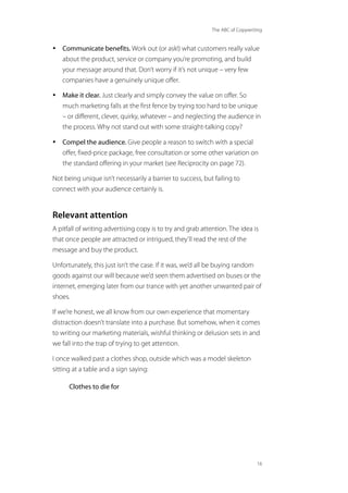 The ABC of Copywriting
16
• Communicate benefits. Work out (or ask!) what customers really value
about the product, service or company you’re promoting, and build
your message around that. Don’t worry if it’s not unique – very few
companies have a genuinely unique offer.
• Make it clear. Just clearly and simply convey the value on offer. So
much marketing falls at the first fence by trying too hard to be unique
– or different, clever, quirky, whatever – and neglecting the audience in
the process. Why not stand out with some straight-talking copy?
• Compel the audience. Give people a reason to switch with a special
offer, fixed-price package, free consultation or some other variation on
the standard offering in your market (see Reciprocity on page 72).
Not being unique isn’t necessarily a barrier to success, but failing to
connect with your audience certainly is.
Relevant attention
A pitfall of writing advertising copy is to try and grab attention. The idea is
that once people are attracted or intrigued, they’ll read the rest of the
message and buy the product.
Unfortunately, this just isn’t the case. If it was, we’d all be buying random
goods against our will because we’d seen them advertised on buses or the
internet, emerging later from our trance with yet another unwanted pair of
shoes.
If we’re honest, we all know from our own experience that momentary
distraction doesn’t translate into a purchase. But somehow, when it comes
to writing our marketing materials, wishful thinking or delusion sets in and
we fall into the trap of trying to get attention.
I once walked past a clothes shop, outside which was a model skeleton
sitting at a table and a sign saying:
Clothes to die for
 