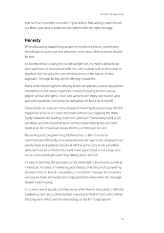 The ABC of Copywriting
18
that can’t be converted into sales. If you believe that willing customers are
out there, your task is simply to reach them with the right message.
Honesty
When discussing copywriting assignments with my clients, I sometimes
feel obliged to point out that whatever I write about their business should
be true.
It’s not that they’re asking me to tell outright lies. It’s more a desire to be
over-optimistic or economical with the truth in areas such as the scope or
depth of their services, the size of the business or the nature of their
approach. The urge to‘big up’the offering is powerful.
Many small marketing firms fall prey to this temptation, anxious to position
themselves as‘full-service’agencies instead of playing to their unique
(albeit narrow) strengths. I have also worked with many sole traders who
wanted to position themselves as companies (in fact, I do it myself).
Since words can carry so many shades of meaning, it’s easy enough for the
copywriter to bend or stretch the truth without overstepping the mark.
Trusty stalwarts like‘leading’,‘extensive’,‘premium’,‘consultative’and so on
can make any firm sound fantastic without really making any concrete
claim at all. But should we always do this, just because we can?
Neuro-linguistic programming (NLP) teaches us that in order to
communicate effectively on a personal level, we have to be congruent: our
words, looks and gestures should all tell the same story. A job candidate
who claims to be confident but can’t make eye contact is not congruent;
nor is a consultant who can’t stop talking about himself.
It’s easy to see how this principle can be extended to businesses as well as
individuals. In terms of marketing, your design, branding and copywriting
all need to be‘on brand’– expressing a consistent message. But promises
are easy to make and words are cheap; problems arise when the message
doesn’t match reality.
Customers aren’t stupid, and they know when they’re being lied to. Will the
marketing claim be justified by their experience? And if it isn’t, what will be
the long-term effects on the relationship, or the firm’s reputation?
 
