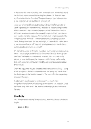 The ABC of Copywriting
19
In the case of the small marketing firms and sole traders mentioned above,
the illusion is often shattered in the very first phone call. So was it even
worth creating it in the first place? Does putting up a front bring us closer
to our customers, or just build a wall between us?
I once saw a memorable talk by brand guru BJ Cunningham, creator of
Death cigarettes (‘the honest smoke’). He spoke of his consulting work for
an insurance firm called Pinnacle (now part of BNP Paribas). In common
with many service companies these days, they wanted their branding to
carry a softer, friendlier message. Yet internally, their employees called the
company‘cynical Pinnacle’– a reference to its reluctance to pay out on
claims. As BJ pointed out, this was a strength, not a weakness – who wants
to buy insurance from a soft‘n’cuddly firm that pays out on weak claims
and charges big premiums as a result?
BJ’s marketing advice to Pinnacle – based on commercial sense as much as
ethics – was to emphasise their actual strengths, not cover them up with
fake ones. The honest truth expressed a benefit that customers really
wanted to hear. And it would be congruent with the way staff actually
dealt with customers, without any need for patronising education about
‘brand values’.
Often, the copywriter may be asked to write in an aspirational way – using
words to express a desired future rather than the reality as it stands. That’s
fine, but it needs to be kept in proportion. The most effective copywriting
is rooted in honesty.
As a bonus, it’s also far easier to write, since it’s so much more
straightforward to communicate things that everyone can agree on. Once
you move away from what’s real, it’s much harder to get a consensus on
the copy.
Simplicity
For a while, the cars used by BSM (a leading UK driving school) carried this
slogan:
Learn to drive
 