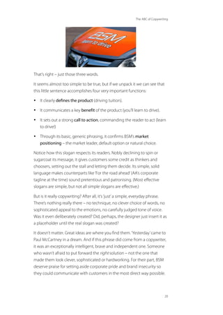 The ABC of Copywriting
20
That’s right – just those three words.
It seems almost too simple to be true, but if we unpack it we can see that
this little sentence accomplishes four very important functions:
• It clearly defines the product (driving tuition).
• It communicates a key benefit of the product (you’ll learn to drive).
• It sets out a strong call to action, commanding the reader to act (learn
to drive!)
• Through its basic, generic phrasing, it confirms BSM’s market
positioning – the market leader, default option or natural choice.
Notice how this slogan respects its readers. Nobly declining to spin or
sugarcoat its message, it gives customers some credit as thinkers and
choosers, setting out the stall and letting them decide. Its simple, solid
language makes counterparts like‘For the road ahead’(AA’s corporate
tagline at the time) sound pretentious and patronising. (Most effective
slogans are simple, but not all simple slogans are effective.)
But is it really copywriting? After all, it’s‘just’a simple, everyday phrase.
There’s nothing really there – no technique, no clever choice of words, no
sophisticated appeal to the emotions, no carefully judged tone of voice.
Was it even deliberately created? Did, perhaps, the designer just insert it as
a placeholder until the real slogan was created?
It doesn’t matter. Great ideas are where you find them.‘Yesterday’came to
Paul McCartney in a dream. And if this phrase did come from a copywriter,
it was an exceptionally intelligent, brave and independent one. Someone
who wasn’t afraid to put forward the right solution – not the one that
made them look clever, sophisticated or hardworking. For their part, BSM
deserve praise for setting aside corporate pride and brand insecurity so
they could communicate with customers in the most direct way possible.
 