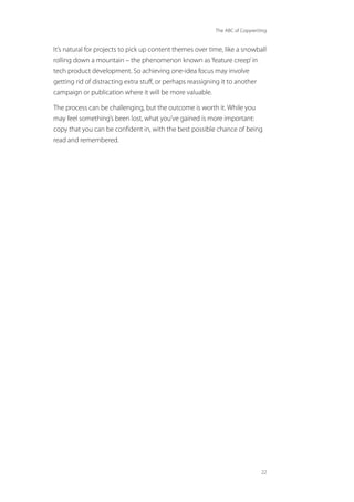 The ABC of Copywriting
22
It’s natural for projects to pick up content themes over time, like a snowball
rolling down a mountain – the phenomenon known as‘feature creep’in
tech product development. So achieving one-idea focus may involve
getting rid of distracting extra stuff, or perhaps reassigning it to another
campaign or publication where it will be more valuable.
The process can be challenging, but the outcome is worth it. While you
may feel something’s been lost, what you’ve gained is more important:
copy that you can be confident in, with the best possible chance of being
read and remembered.
 