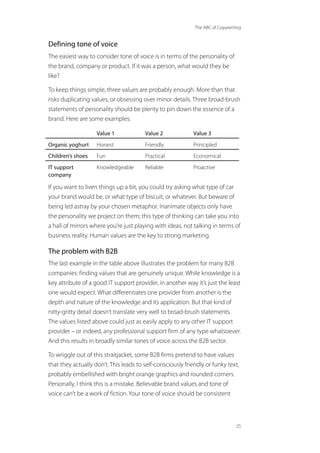 The ABC of Copywriting
25
Defining tone of voice
The easiest way to consider tone of voice is in terms of the personality of
the brand, company or product. If it was a person, what would they be
like?
To keep things simple, three values are probably enough. More than that
risks duplicating values, or obsessing over minor details. Three broad-brush
statements of personality should be plenty to pin down the essence of a
brand. Here are some examples:
Value 1 Value 2 Value 3
Organic yoghurt Honest Friendly Principled
Children’s shoes Fun Practical Economical
IT support
company
Knowledgeable Reliable Proactive
If you want to liven things up a bit, you could try asking what type of car
your brand would be, or what type of biscuit, or whatever. But beware of
being led astray by your chosen metaphor. Inanimate objects only have
the personality we project on them; this type of thinking can take you into
a hall of mirrors where you’re just playing with ideas, not talking in terms of
business reality. Human values are the key to strong marketing.
The problem with B2B
The last example in the table above illustrates the problem for many B2B
companies: finding values that are genuinely unique. While knowledge is a
key attribute of a good IT support provider, in another way it’s just the least
one would expect. What differentiates one provider from another is the
depth and nature of the knowledge and its application. But that kind of
nitty-gritty detail doesn’t translate very well to broad-brush statements.
The values listed above could just as easily apply to any other IT support
provider – or indeed, any professional support firm of any type whatsoever.
And this results in broadly similar tones of voice across the B2B sector.
To wriggle out of this straitjacket, some B2B firms pretend to have values
that they actually don’t. This leads to self-consciously friendly or funky text,
probably embellished with bright orange graphics and rounded corners.
Personally, I think this is a mistake. Believable brand values and tone of
voice can’t be a work of fiction. Your tone of voice should be consistent
 