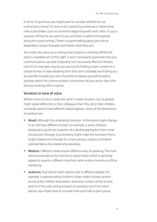 The ABC of Copywriting
27
In terms of grammar, you might want to consider whether to use
contractions (‘we’re’,‘it’s’and so on), avoid long sentences or allow some
rules to be broken (such as sentences beginning with‘and’). Here, it’s just a
question of how far you want to go, and what is useful to the people
doing the actual writing. (There’s no point talking about gerunds or
dependent clauses if people don’t know what they are.)
You might also want your writing to be original or arresting. While that
seems a laudable aim at first sight, it won’t necessarily guarantee that your
communications succeed. Originality isn’t necessarily effective. Readers
over 50, for example, may be accustomed to finding certain content in a
certain format or style; deviating from that norm probably won’t bring you
any benefit. Instead, your aim should be to express yourself as well as
possible within the communication conventions of your sector, like a film
director working within a genre.
Variation in tone of voice
Written tone of voice is rarely the same in every situation. Just as people
might speak differently to their colleagues than they do to their children,
so brands need to have different verbal registers. Some of the dimensions
of variation are:
• Mood. Although the underlying‘character’ of the brand might change,
it can still have different moods. For example, a series of letters
designed to guide the customer of a double-glazing firm from initial
introduction through to purchasing might make the transition from a
bright, breezy tone through to a more serious, studious and detail-
oriented feel as the relationship develops.
• Medium. Different media require different ways of speaking. The most
obvious example at the moment is social media, which is generally
agreed to require a different tone from other online channels or offline
marketing.
• Audience. Your brand might need to talk to different people. For
example, a website selling children’s shoes might include content
aimed at the children themselves, and other content aimed at their
parents. If the users and purchasers of a product aren’t the same
person, you might have to consider how you’ll talk to each group.
 
