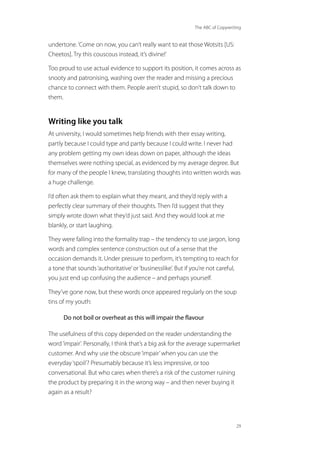 The ABC of Copywriting
29
undertone.‘Come on now, you can’t really want to eat those Wotsits [US:
Cheetos]. Try this couscous instead, it’s divine!’
Too proud to use actual evidence to support its position, it comes across as
snooty and patronising, washing over the reader and missing a precious
chance to connect with them. People aren’t stupid, so don’t talk down to
them.
Writing like you talk
At university, I would sometimes help friends with their essay writing,
partly because I could type and partly because I could write. I never had
any problem getting my own ideas down on paper, although the ideas
themselves were nothing special, as evidenced by my average degree. But
for many of the people I knew, translating thoughts into written words was
a huge challenge.
I’d often ask them to explain what they meant, and they’d reply with a
perfectly clear summary of their thoughts. Then I’d suggest that they
simply wrote down what they’d just said. And they would look at me
blankly, or start laughing.
They were falling into the formality trap – the tendency to use jargon, long
words and complex sentence construction out of a sense that the
occasion demands it. Under pressure to perform, it’s tempting to reach for
a tone that sounds‘authoritative’or‘businesslike’. But if you’re not careful,
you just end up confusing the audience – and perhaps yourself.
They’ve gone now, but these words once appeared regularly on the soup
tins of my youth:
Do not boil or overheat as this will impair the flavour
The usefulness of this copy depended on the reader understanding the
word‘impair’. Personally, I think that’s a big ask for the average supermarket
customer. And why use the obscure‘impair’when you can use the
everyday‘spoil’? Presumably because it’s less impressive, or too
conversational. But who cares when there’s a risk of the customer ruining
the product by preparing it in the wrong way – and then never buying it
again as a result?
 