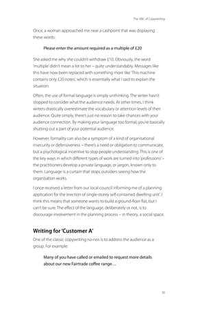The ABC of Copywriting
30
Once, a woman approached me near a cashpoint that was displaying
these words:
Please enter the amount required as a multiple of £20
She asked me why she couldn’t withdraw £10. Obviously, the word
‘multiple’didn’t mean a lot to her – quite understandably. Messages like
this have now been replaced with something more like‘This machine
contains only £20 notes’, which is essentially what I said to explain the
situation.
Often, the use of formal language is simply unthinking. The writer hasn’t
stopped to consider what the audience needs. At other times, I think
writers drastically overestimate the vocabulary or attention levels of their
audience. Quite simply, there’s just no reason to take chances with your
audience connection. By making your language too formal, you’re basically
shutting out a part of your potential audience.
However, formality can also be a symptom of a kind of organisational
insecurity or defensiveness – there’s a need or obligation to communicate,
but a psychological incentive to stop people understanding. This is one of
the key ways in which different types of work are turned into‘professions’–
the practitioners develop a private language, or jargon, known only to
them. Language is a curtain that stops outsiders seeing how the
organisation works.
I once received a letter from our local council informing me of a planning
application for the‘erection of single-storey self-contained dwelling unit’. I
think this means that someone wants to build a ground-floor flat, but I
can’t be sure. The effect of the language, deliberately or not, is to
discourage involvement in the planning process – in theory, a social space.
Writing for ‘Customer A’
One of the classic copywriting no-nos is to address the audience as a
group. For example:
Many of you have called or emailed to request more details
about our new Fairtrade coffee range…
 