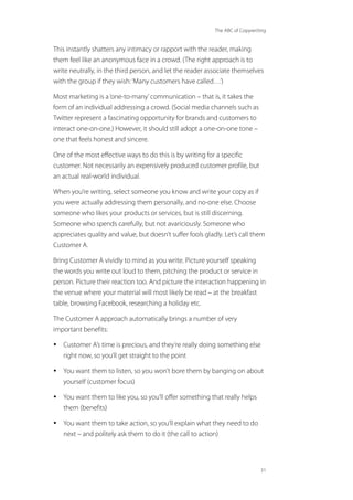 The ABC of Copywriting
31
This instantly shatters any intimacy or rapport with the reader, making
them feel like an anonymous face in a crowd. (The right approach is to
write neutrally, in the third person, and let the reader associate themselves
with the group if they wish:‘Many customers have called…’)
Most marketing is a‘one-to-many’communication – that is, it takes the
form of an individual addressing a crowd. (Social media channels such as
Twitter represent a fascinating opportunity for brands and customers to
interact one-on-one.) However, it should still adopt a one-on-one tone –
one that feels honest and sincere.
One of the most effective ways to do this is by writing for a specific
customer. Not necessarily an expensively produced customer profile, but
an actual real-world individual.
When you’re writing, select someone you know and write your copy as if
you were actually addressing them personally, and no-one else. Choose
someone who likes your products or services, but is still discerning.
Someone who spends carefully, but not avariciously. Someone who
appreciates quality and value, but doesn’t suffer fools gladly. Let’s call them
Customer A.
Bring Customer A vividly to mind as you write. Picture yourself speaking
the words you write out loud to them, pitching the product or service in
person. Picture their reaction too. And picture the interaction happening in
the venue where your material will most likely be read – at the breakfast
table, browsing Facebook, researching a holiday etc.
The Customer A approach automatically brings a number of very
important benefits:
• Customer A’s time is precious, and they’re really doing something else
right now, so you’ll get straight to the point
• You want them to listen, so you won’t bore them by banging on about
yourself (customer focus)
• You want them to like you, so you’ll offer something that really helps
them (benefits)
• You want them to take action, so you’ll explain what they need to do
next – and politely ask them to do it (the call to action)
 