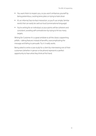 The ABC of Copywriting
32
• You want them to respect you, so you won’t embarrass yourself by
being pretentious, cracking lame jokes or trying to look clever
• It’s an informal, face-to-face interaction, so you’ll use simple, familiar
words that can easily be said out loud (conversational language)
• You’re writing for an individual, so your points will be coherent and
consistent, avoiding self-contradiction by trying to hit too many
targets.
Writing for Customer A is a great antidote to all the classic copywriting
pitfalls – talking features instead of benefits, overcomplicating the
message and failing to persuade. Try it. It really works.
Being asked to write a case study for a client by interviewing one of their
customers (whether in person or be phone) represents a perfect
opportunity to hear what they think at first hand.
 