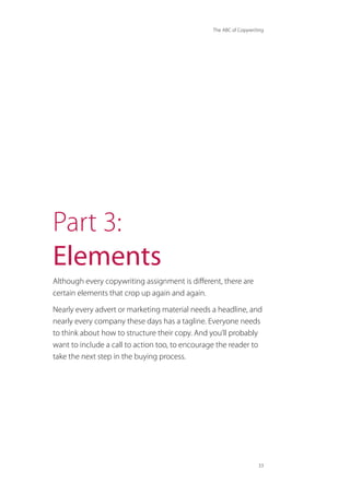 The ABC of Copywriting
33
Part 3:
Elements
Although every copywriting assignment is different, there are
certain elements that crop up again and again.
Nearly every advert or marketing material needs a headline, and
nearly every company these days has a tagline. Everyone needs
to think about how to structure their copy. And you’ll probably
want to include a call to action too, to encourage the reader to
take the next step in the buying process.
 