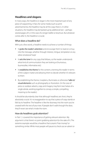 The ABC of Copywriting
34
Headlines and slogans
In many ways, the headline or slogan is the most important part of any
piece of copywriting. In fact, for some media (such as print
advertisements), the headline may be all the copy there is. In other
situations, the headline may be backed up by additional text – perhaps
several pages of it, in the case of a longer leaflet or brochure. But whatever
comes after it, the headline is crucial.
What does a headline do?
With just a few words, a headline needs to achieve a number of things:
• It grabs the reader’s attention and encourage them to read on or buy
into the message, whether through interest, intrigue, temptation or any
other emotional‘hook’
• It sets the tone for any copy that follows, so the reader understands
what kind of communication they are looking at (humorous,
businesslike, informative etc)
• It establishes the theme for the content, orienting the reader in terms
of the subject matter and allowing them to decide whether it’s relevant
to them
• By establishing the theme, it explains, illuminates or otherwise ‘talks to’
visual elements such as photography or illustration. (In the case of
press or outdoor adverts, copy and imagery may form two halves of a
single whole, working together to convey a simple, compelling
meaning to the reader.)
It should be abundantly clear that although headlines are short, they’re
absolutely crucial. It’s no exaggeration to say that a piece of copy stands or
falls by its headline. The headline is like the doorway into the room you’ve
created with the rest of your text. If people don’t walk through the door,
they’ll never see what’s inside the room.
How do headlines grab attention?
In Part 1, I covered the importance of getting relevant attention. My
argument is that there’s no point grabbing attention for the sake of it. The
extreme example would be a headline that screams‘Free money!’or
something similar. While most people will pause to check out an advert or
 