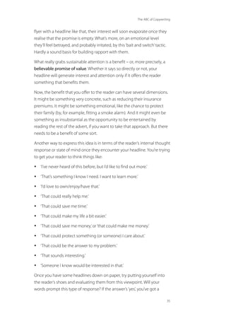 The ABC of Copywriting
35
flyer with a headline like that, their interest will soon evaporate once they
realise that the promise is empty. What’s more, on an emotional level
they’ll feel betrayed, and probably irritated, by this‘bait and switch’tactic.
Hardly a sound basis for building rapport with them.
What really grabs sustainable attention is a benefit – or, more precisely, a
believable promise of value. Whether it says so directly or not, your
headline will generate interest and attention only if it offers the reader
something that benefits them.
Now, the benefit that you offer to the reader can have several dimensions.
It might be something very concrete, such as reducing their insurance
premiums. It might be something emotional, like the chance to protect
their family (by, for example, fitting a smoke alarm). And it might even be
something as insubstantial as the opportunity to be entertained by
reading the rest of the advert, if you want to take that approach. But there
needs to be a benefit of some sort.
Another way to express this idea is in terms of the reader’s internal thought
response or state of mind once they encounter your headline. You’re trying
to get your reader to think things like:
• ‘I’ve never heard of this before, but I’d like to find out more.’
• ‘That’s something I know I need. I want to learn more.’
• ‘I’d love to own/enjoy/have that.’
• ‘That could really help me.’
• ‘That could save me time.’
• ‘That could make my life a bit easier.’
• ‘That could save me money,’or‘that could make me money.’
• ‘That could protect something (or someone) I care about.’
• ‘That could be the answer to my problem.’
• ‘That sounds interesting.’
• ‘Someone I know would be interested in that.’
Once you have some headlines down on paper, try putting yourself into
the reader’s shoes and evaluating them from this viewpoint. Will your
words prompt this type of response? If the answer’s‘yes’, you’ve got a
 