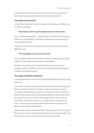The ABC of Copywriting
36
headline with potential. Now all you need to do is make it punchy and
memorable. But always remember that the benefits come first.
From boasts to benefits
It’s clear from looking at this list that boasts in headlines are unlikely to do
the trick. For example:
More features than any other digital camera on the market.
This is a self-centred headline – talking about the attributes of the product
without any consideration of whether the reader might be interested, or
how it might help them.
However, translating the‘many features’point into a benefit gives a very
different result:
The only digital camera you’ll ever need.
This is a headline that might prompt the reader to think‘that could really
help me’, or‘that could be the answer to my problem’.
Whenever you want to write a headline about a product, service or
company, always consider how you can turn it around so that it includes,
or refers to, the reader instead.
The magic headline ingredient
In the example above, note that the improved headline includes the magic
word:‘you’.
If you want to engage people, you must talk about them. Including words
like‘you’and‘your’involves the reader in what you’re saying, turning a
monologue into a dialogue. By contrast, using‘we’puts you on the back
foot from the outset, unless you’re going to talk about something brilliant
you can do for them. And who is‘we’, anyway? If your name or brand is
unfamiliar to the reader, saying‘we’isn’t going to push any buttons for
them – whereas‘you’encourages them to think about someone who’s
always in their thoughts: themselves.
Addressing the reader directly demands a reaction, even if only in thought.
When we see or hear a sentence that includes‘you’, it always prompts us to
think something, even if it’s only‘no, that’s not true’. Consider:
 