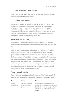 The ABC of Copywriting
37
Don’t you deserve a better kitchen?
Now you’re thinking about your kitchen. It’s almost impossible not to. But
contrast that with a headline such as:
Kitchens made beautiful
Many kitchen companies would probably be very happy to publish an
advert with that headline. It’s elegant, concise and seductive. It would
make them feel good about themselves. But it would probably leave
readers a lot colder than the first option. Often, we have to face up to the
fact that the things we want to say about ourselves won’t necessarily
interest the listener – in copywriting, and in life!
What is the reader doing?
It’s important to remember the reader’s situation when they see your
headline, which might have some influence on the reaction you try to get
from them.
If they’re on the underground (US: subway), for example, they’re seeing
your ad next to other ads that are probably for completely different
products. You need to interest or intrigue them so they read yours first.
Online, however, they’re probably seeing your website headline alongside
the other sites they’ve found from their Google search, which may be very
similar to yours. You need to offer a unique benefit that will make them
want to stay on your site. And if you’re writing a direct mail letter, you need
to hook their attention in such a way that will make them want to read
rather than throw the letter straight in the bin.
Some types of headlines
Now let’s look at some types of headline and consider how they work. (The
examples are fictitious unless attributed to a specific company or brand.)
Type Example Notes
Literal
description
‘The vertical strategy
game’(Connect 4
game)
Unless the product is incredible or
unique in itself, this won’t convey much
benefit. Connect 4 was unique when
introduced, so perhaps the headline
worked.
 