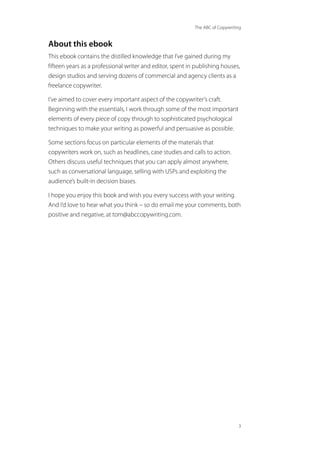 The ABC of Copywriting
3
About this ebook
This ebook contains the distilled knowledge that I’ve gained during my
fifteen years as a professional writer and editor, spent in publishing houses,
design studios and serving dozens of commercial and agency clients as a
freelance copywriter.
I’ve aimed to cover every important aspect of the copywriter’s craft.
Beginning with the essentials, I work through some of the most important
elements of every piece of copy through to sophisticated psychological
techniques to make your writing as powerful and persuasive as possible.
Some sections focus on particular elements of the materials that
copywriters work on, such as headlines, case studies and calls to action.
Others discuss useful techniques that you can apply almost anywhere,
such as conversational language, selling with USPs and exploiting the
audience’s built-in decision biases.
I hope you enjoy this book and wish you every success with your writing.
And I’d love to hear what you think – so do email me your comments, both
positive and negative, at tom@abccopywriting.com.
 