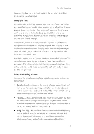 The ABC of Copywriting
40
However, I’ve done my best to pull together the key principles as I see
them, to give you a head start.
Order and flow
You might want to decide the overarching structure of your copy before
you start. On the other hand, it might be easier to put a few ideas down on
paper and see what structure they suggest. Always remember that you
don’t have to write in the final order, or get it right first time, or use
everything that you write. You can just let the ideas flow on to the page
and see what pattern emerges.
Put each idea, sentence or even phrase on a separate line, rather than
trying to maintain the text as a proper paragraph. Add headings as and
when you want them, without worrying about whether they’re the right
ones. Use headings that make sense to you, for now – you can replace
them with the real ones later.
As the text evolves, start to gravitate towards a more orderly structure. That
normally means one point per sentence, and one theme or idea per
paragraph. Often, this results in relatively short paragraphs (perhaps three
or four sentences each). It’s a good format for both print and web copy
(and I’m using it here).
Some structuring options
In terms of the overall structure of your copy, here are some options you
can consider:
• Benefits. Since benefits are at the heart of all good copywriting, it can’t
hurt to use them as the guiding principle for your structure. Let each
section explain how a particular benefit will be delivered. The headings
write themselves – simply describe each benefit.
• Features. As stated, benefits sell best in nearly every situation. But there
are times, such as when you’re writing for a very technically literate
audience, when features are the way to go. If so, you could use them as
the key to break up and structure your copy.
• Story. Your copy takes the form of a narrative with a distinct beginning,
middle and end. It might be the story of someone purchasing and
using a product, or joining a group, or anything else related to
whatever you’re promoting. Stories are easy to read, intuitively
 