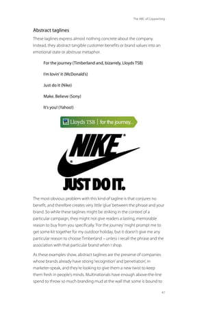 The ABC of Copywriting
47
Abstract taglines
These taglines express almost nothing concrete about the company.
Instead, they abstract tangible customer benefits or brand values into an
emotional state or abstruse metaphor.
For the journey (Timberland and, bizarrely, Lloyds TSB)
I’m lovin’it (McDonald’s)
Just do it (Nike)
Make. Believe (Sony)
It’s you! (Yahoo!)
The most obvious problem with this kind of tagline is that conjures no
benefit, and therefore creates very little‘glue’between the phrase and your
brand. So while these taglines might be striking in the context of a
particular campaign, they might not give readers a lasting, memorable
reason to buy from you specifically.‘For the journey’might prompt me to
get some kit together for my outdoor holiday, but it doesn’t give me any
particular reason to choose Timberland – unless I recall the phrase and the
association with that particular brand when I shop.
As these examples show, abstract taglines are the preserve of companies
whose brands already have strong‘recognition’and‘penetration’, in
marketer-speak, and they’re looking to give them a new twist to keep
them fresh in people’s minds. Multinationals have enough above-the-line
spend to throw so much branding mud at the wall that some is bound to
 