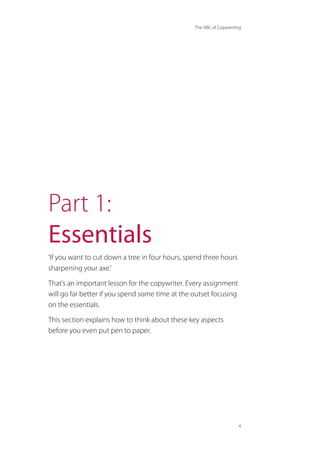 The ABC of Copywriting
4
Part 1:
Essentials
‘If you want to cut down a tree in four hours, spend three hours
sharpening your axe.’
That’s an important lesson for the copywriter. Every assignment
will go far better if you spend some time at the outset focusing
on the essentials.
This section explains how to think about these key aspects
before you even put pen to paper.
 