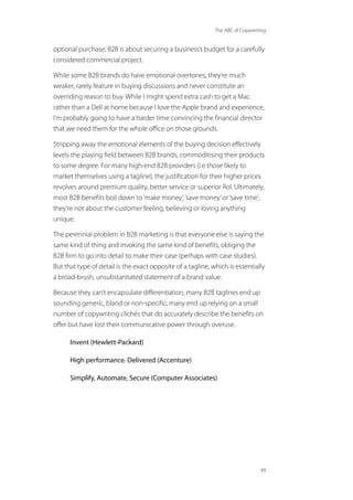 The ABC of Copywriting
49
optional purchase; B2B is about securing a business’s budget for a carefully
considered commercial project.
While some B2B brands do have emotional overtones, they’re much
weaker, rarely feature in buying discussions and never constitute an
overriding reason to buy. While I might spend extra cash to get a Mac
rather than a Dell at home because I love the Apple brand and experience,
I’m probably going to have a harder time convincing the financial director
that we need them for the whole office on those grounds.
Stripping away the emotional elements of the buying decision effectively
levels the playing field between B2B brands, commoditising their products
to some degree. For many high-end B2B providers (i.e those likely to
market themselves using a tagline), the justification for their higher prices
revolves around premium quality, better service or superior RoI. Ultimately,
most B2B benefits boil down to‘make money’,‘save money’or‘save time’;
they’re not about the customer feeling, believing or loving anything
unique.
The perennial problem in B2B marketing is that everyone else is saying the
same kind of thing and invoking the same kind of benefits, obliging the
B2B firm to go into detail to make their case (perhaps with case studies).
But that type of detail is the exact opposite of a tagline, which is essentially
a broad-brush, unsubstantiated statement of a brand value.
Because they can’t encapsulate differentiation, many B2B taglines end up
sounding generic, bland or non-specific; many end up relying on a small
number of copywriting clichés that do accurately describe the benefits on
offer but have lost their communicative power through overuse.
Invent (Hewlett-Packard)
High performance. Delivered (Accenture)
Simplify, Automate, Secure (Computer Associates)
 
