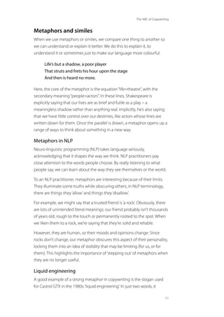 The ABC of Copywriting
51
Metaphors and similes
When we use metaphors or similes, we compare one thing to another so
we can understand or explain it better. We do this to explain it, to
understand it or sometimes just to make our language more colourful.
Life’s but a shadow, a poor player
That struts and frets his hour upon the stage
And then is heard no more.
Here, the core of the metaphor is the equation“life=theatre”, with the
secondary meaning“people=actors”. In these lines, Shakespeare is
explicitly saying that our lives are as brief and futile as a play – a
meaningless shadow rather than anything real. Implicitly, he’s also saying
that we have little control over our destinies, like actors whose lines are
written down for them. Once the parallel is drawn, a metaphor opens up a
range of ways to think about something in a new way.
Metaphors in NLP
Neuro-linguistic programming (NLP) takes language seriously,
acknowledging that it shapes the way we think. NLP practitioners pay
close attention to the words people choose. By really listening to what
people say, we can learn about the way they see themselves or the world.
To an NLP practitioner, metaphors are interesting because of their limits.
They illuminate some truths while obscuring others; in NLP terminology,
there are things they‘allow’and things they‘disallow’.
For example, we might say that a trusted friend is‘a rock’. Obviously, there
are lots of unintended literal meanings: our friend probably isn’t thousands
of years old, rough to the touch or permanently rooted to the spot. When
we liken them to a rock, we’re saying that they’re solid and reliable.
However, they are human, so their moods and opinions change. Since
rocks don’t change, our metaphor obscures this aspect of their personality,
locking them into an idea of stolidity that may be limiting (for us, or for
them). This highlights the importance of‘stepping out’of metaphors when
they are no longer useful.
Liquid engineering
A good example of a strong metaphor in copywriting is the slogan used
for Castrol GTX in the 1980s:‘liquid engineering’. In just two words, it
 