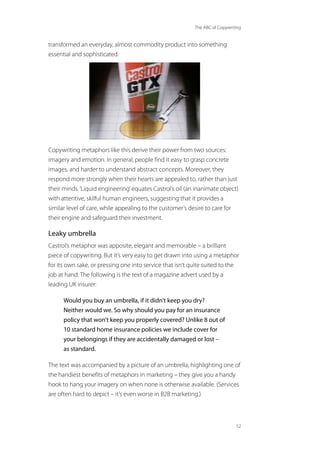 The ABC of Copywriting
52
transformed an everyday, almost commodity product into something
essential and sophisticated.
Copywriting metaphors like this derive their power from two sources:
imagery and emotion. In general, people find it easy to grasp concrete
images, and harder to understand abstract concepts. Moreover, they
respond more strongly when their hearts are appealed to, rather than just
their minds.‘Liquid engineering’equates Castrol’s oil (an inanimate object)
with attentive, skilful human engineers, suggesting that it provides a
similar level of care, while appealing to the customer’s desire to care for
their engine and safeguard their investment.
Leaky umbrella
Castrol’s metaphor was apposite, elegant and memorable – a brilliant
piece of copywriting. But it’s very easy to get drawn into using a metaphor
for its own sake, or pressing one into service that isn’t quite suited to the
job at hand. The following is the text of a magazine advert used by a
leading UK insurer:
Would you buy an umbrella, if it didn’t keep you dry?
Neither would we. So why should you pay for an insurance
policy that won’t keep you properly covered? Unlike 8 out of
10 standard home insurance policies we include cover for
your belongings if they are accidentally damaged or lost –
as standard.
The text was accompanied by a picture of an umbrella, highlighting one of
the handiest benefits of metaphors in marketing – they give you a handy
hook to hang your imagery on when none is otherwise available. (Services
are often hard to depict – it’s even worse in B2B marketing.)
 