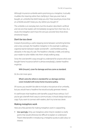 The ABC of Copywriting
53
Although insurance=umbrella seems promising as a metaphor, it actually
muddies the meaning rather than clarifying it. Have you ever had, or
bought, an umbrella that didn’t keep you dry? How would you know that
an umbrella wouldn’t keep you dry, before you bought it?
The umbrella is an everyday item, but the situation described is artificial
and not one that readers will immediately recognise from their lives. As a
result, the metaphor won’t have the sensual, concrete force that drives
emotional impact.
Don’t be too clever
Instead of providing a useful stepping-stone between something familiar
and a new concept, the headline metaphor in this example is adding a
cognitive barrier between reader and benefit – and therefore putting
obstacles in the way of a sale. The headline is literally a riddle, and asking
your reader to solve riddles risks them simply walking away.
Since the core benefit is easy enough to understand for anyone who’s ever
bought home insurance (which is almost everybody), a better headline
might be:
With [Insurer], cover for damage and loss come as standard.
Or, for a bit more spice:
What’s extra for others is standard for us: damage and loss
cover included with every home insurance policy.
Of course, you wouldn’t be able to include a nice picture of an umbrella,
but you would have a headline that would actually generate interest.
It’s well known that headlines with benefits outpull those without. So if
you’ve got a benefit that’s easy to communicate, it should always lead your
copy. If you want to connect with readers, don’t try to be too clever.
Making metaphors work
Here are a few pointers for making metaphors work in copywriting.
• Use sparingly. Only use metaphors when they’re needed: to clarify
points that would otherwise be difficult to explain or understand.
There’s little benefit in introducing a metaphor purely to add colour or
interest.
 