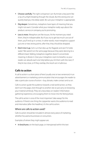 The ABC of Copywriting
54
• Choose carefully. The right comparison can illuminate a key point like
a ray of sunlight breaking through the clouds. But the wrong one can
quickly lead you into deep water. Be sure your metaphor is appropriate.
• Dig deeper. Sometimes, metaphors have layers of meaning that you
might not want. Consider what your metaphor really says about the
product, service or company you’re promoting.
• Less is more. Metaphors are like tissues. At the moment you need
them, they’re indispensable. But if you try to get too much use out of
them, you’ll end up in a mess. In other words, most metaphors support
just one or two strong points; after that, they should be dropped.
• Don’t mix it up.‘Let’s run that idea up the flagpole and see if it holds
water.’‘We weren’t on the same page because they were dancing to a
different beat.’Adding metaphors together doesn’t concentrate
meaning; it dilutes it. Give your metaphors room to breathe, so your
reader can absorb each one fully before you hit them with the next. If
they’re too close, or if they overlap, the result can is ludicrous.
Calls to action
A call to action is a short piece of text (usually one or two sentences) in an
advertisement or marketing communication that encourages the reader to
take a particular course of action – buy, donate, make contact and so on.
Calls to action guide the audience towards a real-world action, so they
don’t turn the page, click through to another site or just carry on browsing
your material aimlessly. They set a boundary on readers’‘information
gathering’experience, encouraging them to move into the‘doing’phase.
The call to action is one of the most important‘take-aways’for the
audience. If there’s one thing the copywriter wants the audience to read
and internalise (after the headline), it’s the call to action.
Where are calls to action used?
Calls to action should be included in almost every piece of marketing,
whether focused at businesses or consumers.
Examples of where they might appear are:
• In brochures: on the back page, or interspersed within the text
 
