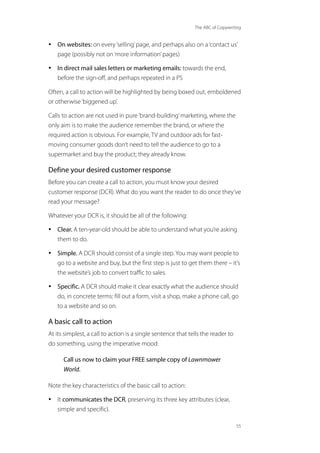 The ABC of Copywriting
55
• On websites: on every‘selling’page, and perhaps also on a‘contact us’
page (possibly not on‘more information’pages)
• In direct mail sales letters or marketing emails: towards the end,
before the sign-off, and perhaps repeated in a PS
Often, a call to action will be highlighted by being boxed out, emboldened
or otherwise‘biggened up’.
Calls to action are not used in pure‘brand-building’marketing, where the
only aim is to make the audience remember the brand, or where the
required action is obvious. For example, TV and outdoor ads for fast-
moving consumer goods don’t need to tell the audience to go to a
supermarket and buy the product; they already know.
Define your desired customer response
Before you can create a call to action, you must know your desired
customer response (DCR). What do you want the reader to do once they’ve
read your message?
Whatever your DCR is, it should be all of the following:
• Clear. A ten-year-old should be able to understand what you’re asking
them to do.
• Simple. A DCR should consist of a single step. You may want people to
go to a website and buy, but the first step is just to get them there – it’s
the website’s job to convert traffic to sales.
• Specific. A DCR should make it clear exactly what the audience should
do, in concrete terms: fill out a form, visit a shop, make a phone call, go
to a website and so on.
A basic call to action
At its simplest, a call to action is a single sentence that tells the reader to
do something, using the imperative mood:
Call us now to claim your FREE sample copy of Lawnmower
World.
Note the key characteristics of the basic call to action:
• It communicates the DCR, preserving its three key attributes (clear,
simple and specific).
 