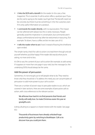 The ABC of Copywriting
56
• It links the DCR with a benefit for the reader (in this case, a free
magazine). This is essential. A call to action offers a quid pro quo.‘If you
do this,’we’re saying to the reader,‘you’ll get that.’The benefit need not
be concrete, but there must be something in it for the customer, even
if it’s only useful information on a product.
• It commands the reader directly, with no equivocation. The impact
can be softened with‘please’, but this is rarely necessary. People
generally avoid the imperative in conversation, but commands aren’t
always confrontational and may often be welcomed or reassuring. (For
example:‘Sit down, have a coffee and let me take care of it.’)
• It tells the reader when to act (‘now’) instead of leaving the timeframe
open-ended.
The simple‘sanity check’for calls to action is to read them through and ask
yourself whether you’d be happy if the reader did exactly what you’re
asking, no more and no less.
It’s OK to vary the content of your call to action (for example, to add variety
if it appears on more than one page in your site), but the message (i.e. the
underlying DCR) should always be the same.
Add the power of persuasion
Sometimes, it’s not enough just to tell people what to do. They need to
know why they should do it. To address this need, you can use principles of
persuasion to add more power to your call to action.
There are a number of proven ways to persuade readers to act, which are
covered in later sections. Here are some examples of persuasive calls to
action, with cross-references to the relevant section.
We all know how hard it is to find presents that friends and
family will really love. So make Christmas easier this year at
greatgifts.com.
(Liking: alluding to a rapport or shared interest with the reader. See page
63.)
Thousands of businesses have already unlocked huge
productivity gains by switching to BookKeeper. Call us to
discover how you could join them.
 
