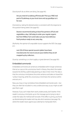 The ABC of Copywriting
57
(Social proof: do as others are doing. See page 64.)
Are you tired of scrubbing off limescale? Pick up a FREE trial
pack of ScaleAway at your local store and say goodbye to it
for ever.
(Consistency: taking the desired action is consistent with the response to
the question being asked. See page 65.)
Doctors recommend eating at least five portions of fruit and
vegetables a day. Call today to order your regular organic
box from Willow Farm and make sure you have delicious
fresh produce ready to eat, every day.
(Authority: the opinion of a reputable source supports the DCR. See page
67.)
Just 250 of these special souvenir plates have been
manufactured. Act now to secure yours before they are all
snapped up by collectors.
(Scarcity: something is in short supply, or great demand. See page 69.)
Embedded commands
Embedded commands are sentences embedded within longer sentences
that act as cues on the unconscious level. In theory, they direct the reader
towards the DCR by subliminally planting an idea in their mind. The idea is
that the conscious mind parses the entire sentence and takes on board the
‘surface’meaning, while the unconscious mind hears the sentence within
and acts on it.
Now, you may or may not believe that embedded commands work – but
they can often be included in a very unobtrusive way, so you might as well
give them a go!
However, if you can’t make them work unobtrusively, don’t bother. If the
reader’s conscious mind picks up on the message you’re trying to slip in
under the radar, the method will not work. If the effect is jarring, you’ll end
up disorientating the reader and may also elicit reactance (see page 76),
where the reader reacts against your attempt to manipulate them.
 