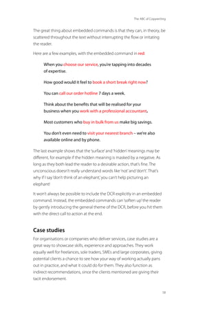 The ABC of Copywriting
58
The great thing about embedded commands is that they can, in theory, be
scattered throughout the text without interrupting the flow or irritating
the reader.
Here are a few examples, with the embedded command in red:
When you choose our service, you’re tapping into decades
of expertise.
How good would it feel to book a short break right now?
You can call our order hotline 7 days a week.
Think about the benefits that will be realised for your
business when you work with a professional accountant.
Most customers who buy in bulk from us make big savings.
You don’t even need to visit your nearest branch – we’re also
available online and by phone.
The last example shows that the‘surface’and‘hidden’meanings may be
different, for example if the hidden meaning is masked by a negative. As
long as they both lead the reader to a desirable action, that’s fine. The
unconscious doesn’t really understand words like‘not’and‘don’t’. That’s
why if I say‘don’t think of an elephant,’you can’t help picturing an
elephant!
It won’t always be possible to include the DCR explicitly in an embedded
command. Instead, the embedded commands can‘soften up’the reader
by gently introducing the general theme of the DCR, before you hit them
with the direct call to action at the end.
Case studies
For organisations or companies who deliver services, case studies are a
great way to showcase skills, experience and approaches. They work
equally well for freelances, sole traders, SMEs and large corporates, giving
potential clients a chance to see how your way of working actually pans
out in practice, and what it could do for them. They also function as
indirect recommendations, since the clients mentioned are giving their
tacit endorsement.
 