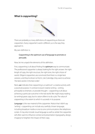 The ABC of Copywriting
5
What is copywriting?
There are probably as many definitions of copywriting as there are
copywriters. Every copywriter’s work is different, as is the way they
approach it.
My own definition is:
Copywriting is the optimum use of language to promote or
persuade.
Now, let me unpack the elements of this definition.
First, copywriting is all about finding the optimum way to communicate.
The professional copywriter is always looking for the right answer: the right
length of copy, the right structure, the right tone, the right choice of
words. Diligent copywriters are convinced that there is a single best
solution, and they’re driven to find it. Like Coleridge, they want to achieve
‘the best words in the best order’.
Next, use indicates that copywriting is a‘useful art’: a creative activity with
a practical purpose. In contrast to‘pure’creative writing – writing
principally to entertain, or provoke thought – copywriting is all about
achieving a particular outcome in the real world. We might enjoy reading
(or writing) great copy, but its raison d’être is to do a job. The value of
copywriting is the extent to which it succeeds in its purpose.
Language is the raw material of the copywriter. Notice that I didn’t say
‘writing’– copywriting can include any carefully chosen language,
including broadcast media or one-to-one communications like telephone
scripts. It may also include visual language as well as verbal: the copywriter
will often want to influence context and presentation (typography, design,
imagery) to heighten the impact of their copy.
 