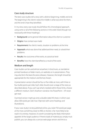 The ABC of Copywriting
59
Case study structure
The best case studies tell a story with a distinct beginning, middle and end.
The beginning is the client’s need, the middle is what was done for them,
and the end is how they benefited.
In my view, every case study should follow this chronological approach,
using some or all of the following sections in the order listed (though not
necessarily with these headings):
• Background: some general information about the client or customer
• Origins: how contact was made
• Requirement: the client’s needs, situation or problems at the time
• Approach: what was done that addressed their need, or solved their
problems
• Results: the outcomes of the work, at a practical level
• Benefits: how the client benefited as a result of the work.
Medium and length
Case studies can be used almost anywhere: in brochures, as standalone
printed handouts or folder inserts, on websites or in presentations. They
may also form the basis for press releases. However, the length should be
appropriate for the medium and format chosen.
A presentation version should be four or five slides at most, with three or
four bullet points per slide. Each slide should cover a stage of the story as
described above. If you can’t say what’s needed within those limits, choose
a different medium. Don’t shoehorn narrative into PowerPoint – it’ll never
get read.
A printed version might go onto a double-sided A4 sheet, in which case
allow 500 words per side max (10pt text with some headings and
illustrations).
If your case study is to be published online, you need 750 words per page
at the most; something closer to 400, or shorter, is far more likely to be
read in its entirety. However, it’s worth considering the likely‘information
appetite’of the target audience. If there’s loads of material you simply must
publish, you can always do a concise web-page version and link to a
 