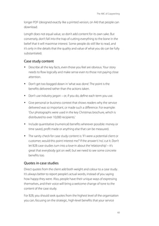 The ABC of Copywriting
60
longer PDF (designed exactly like a printed version, on A4) that people can
download.
Length does not equal value, so don’t add content for its own sake. But
conversely, don’t fall into the trap of cutting everything to the bone in the
belief that it will maximise interest. Some people do still like to read, and
it’s only in the details that the quality and value of what you do can be fully
substantiated.
Case study content
• Describe all the key facts, even those you feel are obvious. Your story
needs to flow logically and make sense even to those not paying close
attention.
• Don’t get too bogged down in‘what was done’. The point is the
benefits delivered rather than the actions taken.
• Don’t use industry jargon – or, if you do, define each term you use.
• Give personal or business context that shows readers why the service
delivered was so important, or made such a difference. For example:
‘Our photographs were used in the key Christmas brochure, which is
distributed to over 10,000 recipients.’
• Include quantitative (numerical) benefits wherever possible: money or
time saved, profit made or anything else that can be measured.
• The sanity check for case study content is:‘if I were a potential client or
customer, would this point interest me?’If the answer’s‘no’, cut it. Don’t
let B2B case studies turn into a love-in about the‘relationship’– it’s
great that everybody got on well, but we need to see some concrete
benefits too.
Quotes in case studies
Direct quotes from the client add both weight and colour to a case study.
It’s always better to report people’s actual words, instead of you saying
how happy they were. Also, people have their unique ways of expressing
themselves, and their voice will bring a welcome change of tone to the
content of the case study.
For B2B, you should seek quotes from the highest level of the organisation
you can, focusing on the strategic, high-level benefits that your service
 