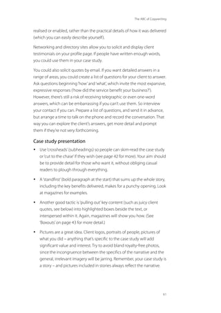 The ABC of Copywriting
61
realised or enabled, rather than the practical details of how it was delivered
(which you can easily describe yourself).
Networking and directory sites allow you to solicit and display client
testimonials on your profile page. If people have written enough words,
you could use them in your case study.
You could also solicit quotes by email. If you want detailed answers in a
range of areas, you could create a list of questions for your client to answer.
Ask questions beginning‘how’and‘what’, which invite the most expansive,
expressive responses (‘how did the service benefit your business?’).
However, there’s still a risk of receiving telegraphic or even one-word
answers, which can be embarrassing if you can’t use them. So interview
your contact if you can. Prepare a list of questions, and send it in advance,
but arrange a time to talk on the phone and record the conversation. That
way you can explore the client’s answers, get more detail and prompt
them if they’re not very forthcoming.
Case study presentation
• Use‘crossheads’(subheadings) so people can skim-read the case study
or‘cut to the chase’if they wish (see page 42 for more). Your aim should
be to provide detail for those who want it, without obliging casual
readers to plough through everything.
• A‘standfirst’(bold paragraph at the start) that sums up the whole story,
including the key benefits delivered, makes for a punchy opening. Look
at magazines for examples.
• Another good tactic is‘pulling out’key content (such as juicy client
quotes, see below) into highlighted boxes beside the text, or
interspersed within it. Again, magazines will show you how. (See
‘Boxouts’on page 43 for more detail.)
• Pictures are a great idea. Client logos, portraits of people, pictures of
what you did – anything that’s specific to the case study will add
significant value and interest. Try to avoid bland royalty-free photos,
since the incongruence between the specifics of the narrative and the
general, irrelevant imagery will be jarring. Remember, your case study is
a story – and pictures included in stories always reflect the narrative.
 