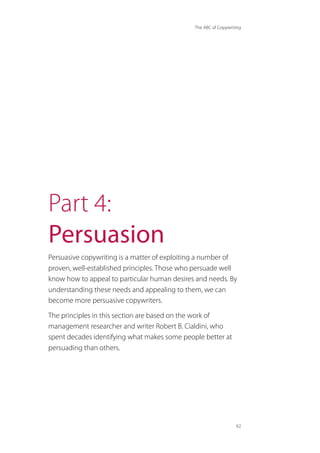 The ABC of Copywriting
62
Part 4:
Persuasion
Persuasive copywriting is a matter of exploiting a number of
proven, well-established principles. Those who persuade well
know how to appeal to particular human desires and needs. By
understanding these needs and appealing to them, we can
become more persuasive copywriters.
The principles in this section are based on the work of
management researcher and writer Robert B. Cialdini, who
spent decades identifying what makes some people better at
persuading than others.
 