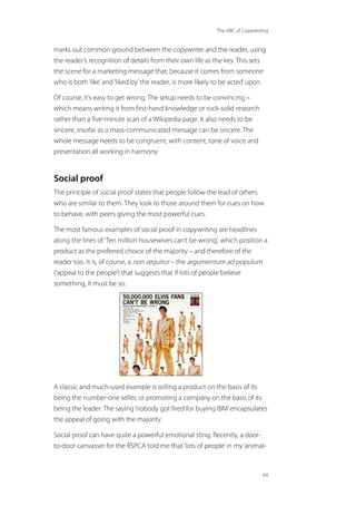 The ABC of Copywriting
64
marks out common ground between the copywriter and the reader, using
the reader’s recognition of details from their own life as the key. This sets
the scene for a marketing message that, because it comes from someone
who is both‘like’and‘liked by’the reader, is more likely to be acted upon.
Of course, it’s easy to get wrong. The setup needs to be convincing –
which means writing it from first-hand knowledge or rock-solid research
rather than a five-minute scan of a Wikipedia page. It also needs to be
sincere, insofar as a mass-communicated message can be sincere. The
whole message needs to be congruent, with content, tone of voice and
presentation all working in harmony.
Social proof
The principle of social proof states that people follow the lead of others
who are similar to them. They look to those around them for cues on how
to behave, with peers giving the most powerful cues.
The most famous examples of social proof in copywriting are headlines
along the lines of‘Ten million housewives can’t be wrong’, which position a
product as the preferred choice of the majority – and therefore of the
reader too. It is, of course, a non sequitur – the argumentum ad populum
(‘appeal to the people’) that suggests that if lots of people believe
something, it must be so.
A classic and much-used example is selling a product on the basis of its
being the number-one seller, or promoting a company on the basis of its
being the leader. The saying‘nobody got fired for buying IBM’encapsulates
the appeal of going with the majority.
Social proof can have quite a powerful emotional sting. Recently, a door-
to-door canvasser for the RSPCA told me that‘lots of people’in my‘animal-
 